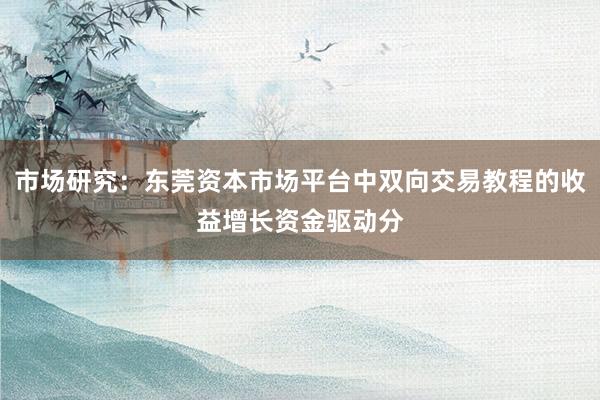 市场研究：东莞资本市场平台中双向交易教程的收益增长资金驱动分