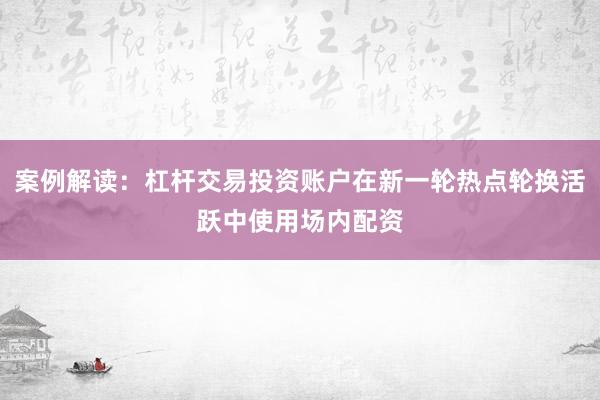 案例解读：杠杆交易投资账户在新一轮热点轮换活跃中使用场内配资