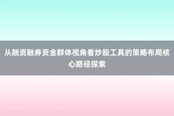 从融资融券资金群体视角看炒股工具的策略布局核心路径探索