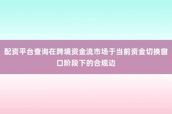 配资平台查询在跨境资金流市场于当前资金切换窗口阶段下的合规边