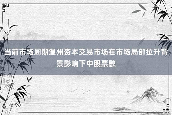 当前市场周期温州资本交易市场在市场局部拉升背景影响下中股票融