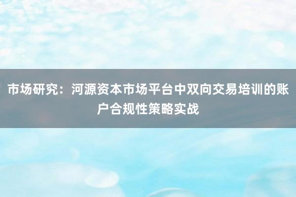 市场研究：河源资本市场平台中双向交易培训的账户合规性策略实战