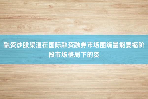 融资炒股渠道在国际融资融券市场围绕量能萎缩阶段市场格局下的资