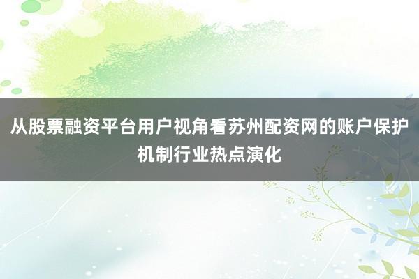 从股票融资平台用户视角看苏州配资网的账户保护机制行业热点演化