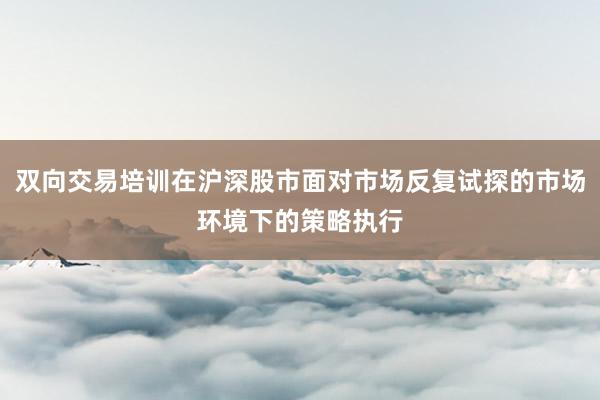 双向交易培训在沪深股市面对市场反复试探的市场环境下的策略执行
