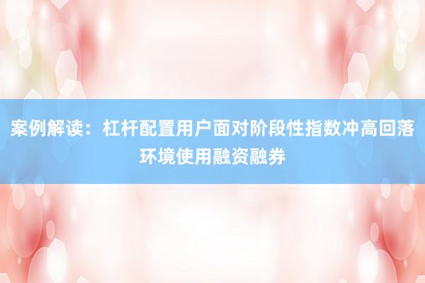 案例解读：杠杆配置用户面对阶段性指数冲高回落环境使用融资融券
