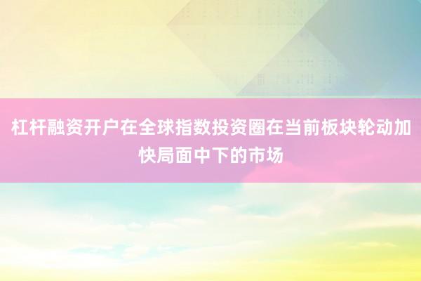 杠杆融资开户在全球指数投资圈在当前板块轮动加快局面中下的市场