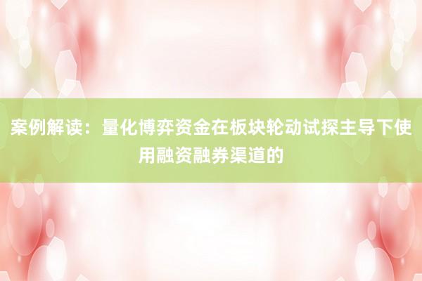 案例解读：量化博弈资金在板块轮动试探主导下使用融资融券渠道的