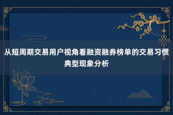 从短周期交易用户视角看融资融券榜单的交易习惯典型现象分析