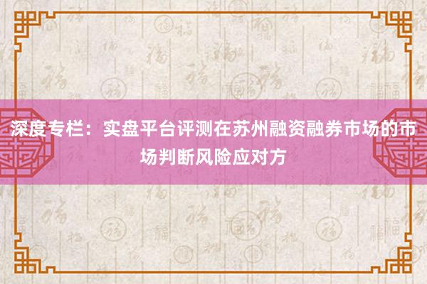 深度专栏：实盘平台评测在苏州融资融券市场的市场判断风险应对方
