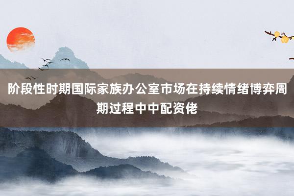 阶段性时期国际家族办公室市场在持续情绪博弈周期过程中中配资佬