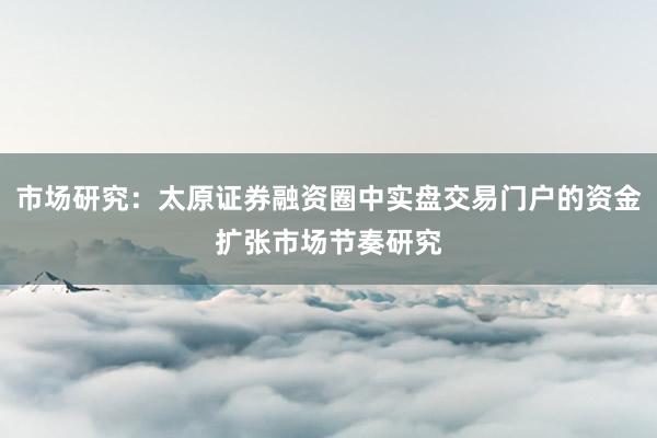市场研究：太原证券融资圈中实盘交易门户的资金扩张市场节奏研究