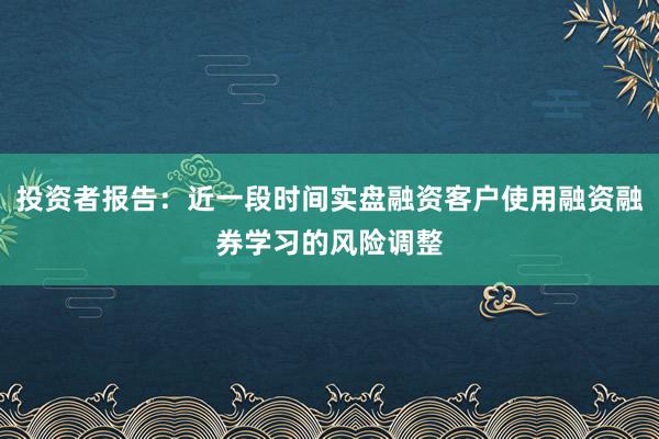 投资者报告：近一段时间实盘融资客户使用融资融券学习的风险调整