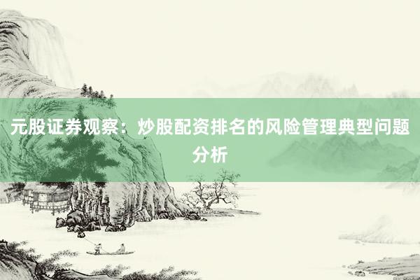 元股证券观察：炒股配资排名的风险管理典型问题分析
