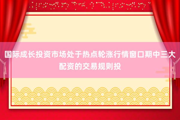 国际成长投资市场处于热点轮涨行情窗口期中三大配资的交易规则投