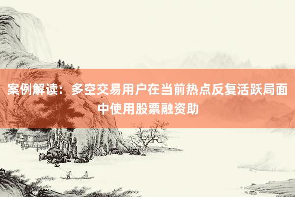 案例解读：多空交易用户在当前热点反复活跃局面中使用股票融资助
