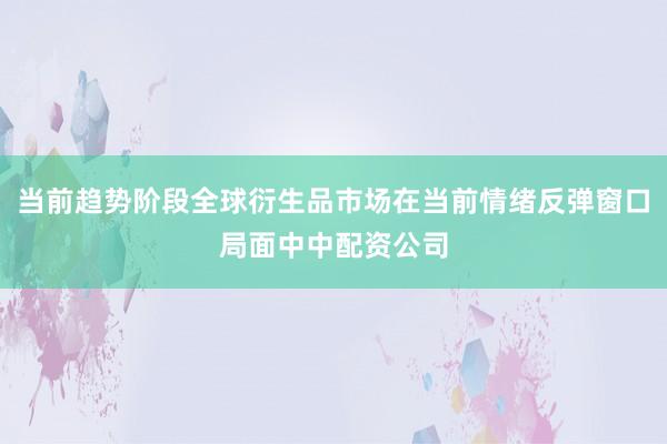 当前趋势阶段全球衍生品市场在当前情绪反弹窗口局面中中配资公司