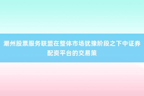 潮州股票服务联盟在整体市场犹豫阶段之下中证券配资平台的交易策