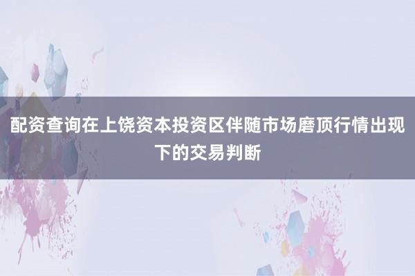 配资查询在上饶资本投资区伴随市场磨顶行情出现下的交易判断
