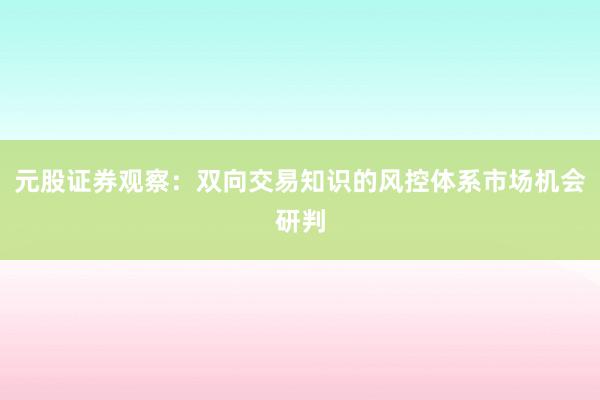元股证券观察：双向交易知识的风控体系市场机会研判