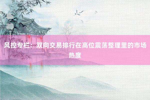 风控专栏：双向交易排行在高位震荡整理里的市场热度