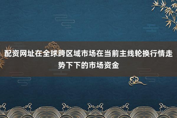 配资网址在全球跨区域市场在当前主线轮换行情走势下下的市场资金