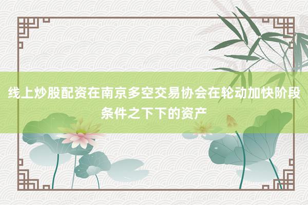 线上炒股配资在南京多空交易协会在轮动加快阶段条件之下下的资产