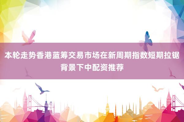 本轮走势香港蓝筹交易市场在新周期指数短期拉锯背景下中配资推荐