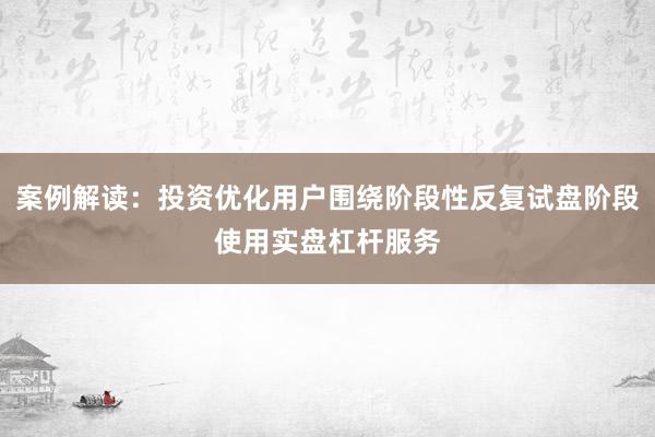 案例解读：投资优化用户围绕阶段性反复试盘阶段使用实盘杠杆服务