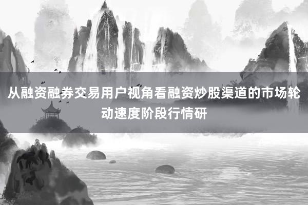从融资融券交易用户视角看融资炒股渠道的市场轮动速度阶段行情研