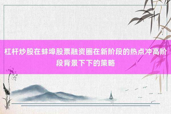 杠杆炒股在蚌埠股票融资圈在新阶段的热点冲高阶段背景下下的策略