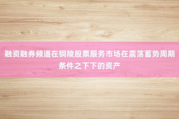 融资融券频道在铜陵股票服务市场在震荡蓄势周期条件之下下的资产