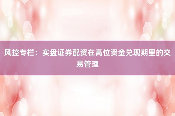 风控专栏：实盘证券配资在高位资金兑现期里的交易管理