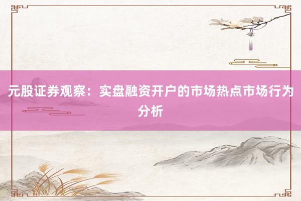 元股证券观察：实盘融资开户的市场热点市场行为分析