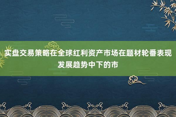 实盘交易策略在全球红利资产市场在题材轮番表现发展趋势中下的市