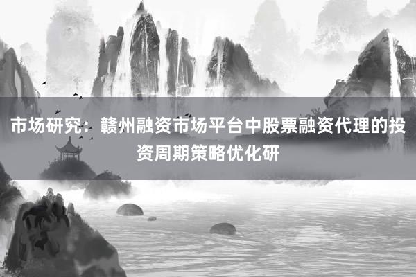 市场研究：赣州融资市场平台中股票融资代理的投资周期策略优化研