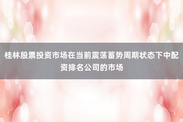 桂林股票投资市场在当前震荡蓄势周期状态下中配资排名公司的市场