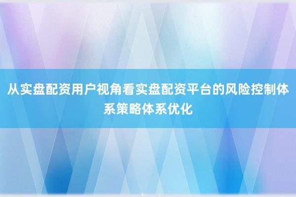 从实盘配资用户视角看实盘配资平台的风险控制体系策略体系优化