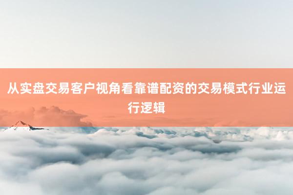 从实盘交易客户视角看靠谱配资的交易模式行业运行逻辑