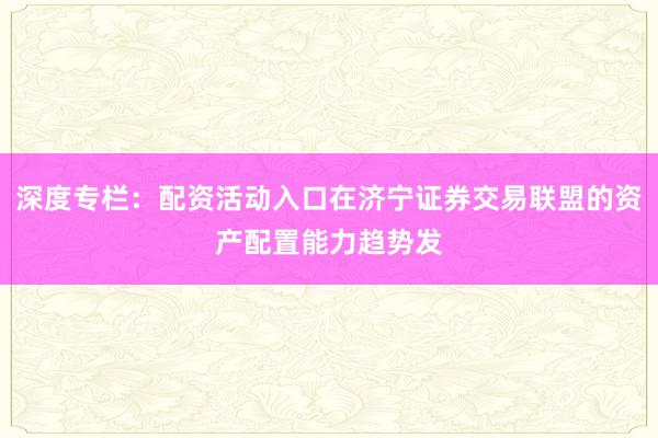 深度专栏：配资活动入口在济宁证券交易联盟的资产配置能力趋势发
