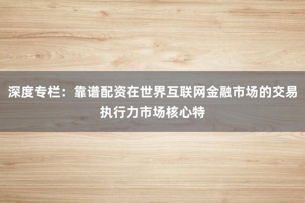 深度专栏：靠谱配资在世界互联网金融市场的交易执行力市场核心特