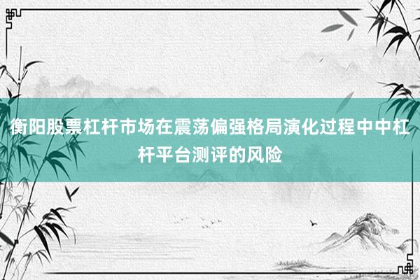 衡阳股票杠杆市场在震荡偏强格局演化过程中中杠杆平台测评的风险