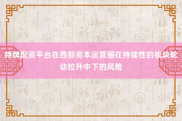 持牌配资平台在西部资本运营圈在持续性的板块轮动拉升中下的风险