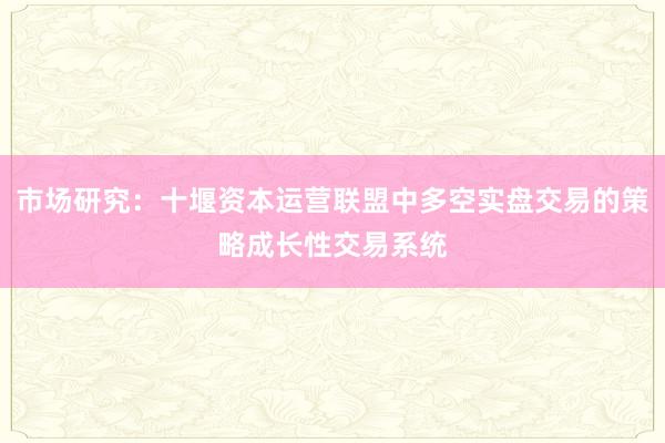 市场研究：十堰资本运营联盟中多空实盘交易的策略成长性交易系统