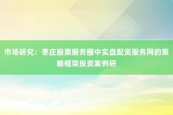市场研究：枣庄股票服务圈中实盘配资服务网的策略框架投资案例研