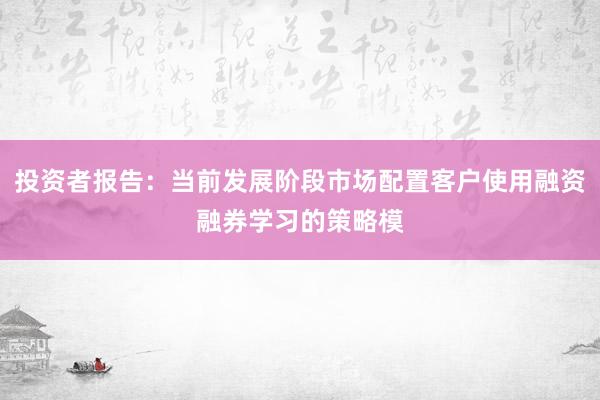 投资者报告：当前发展阶段市场配置客户使用融资融券学习的策略模