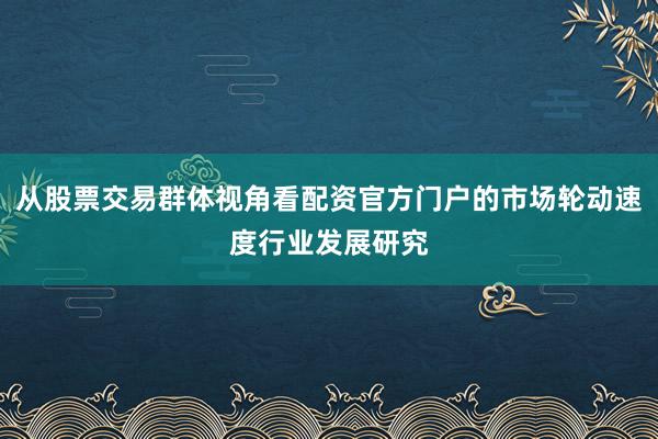 从股票交易群体视角看配资官方门户的市场轮动速度行业发展研究