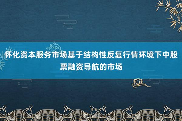 怀化资本服务市场基于结构性反复行情环境下中股票融资导航的市场