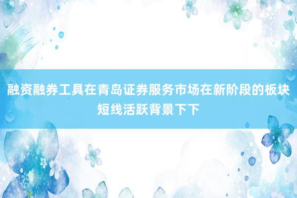融资融券工具在青岛证券服务市场在新阶段的板块短线活跃背景下下