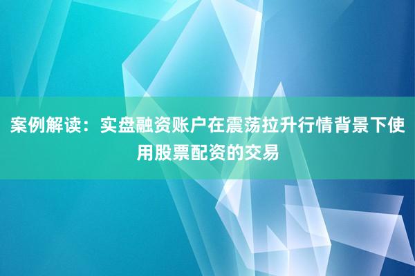 案例解读：实盘融资账户在震荡拉升行情背景下使用股票配资的交易